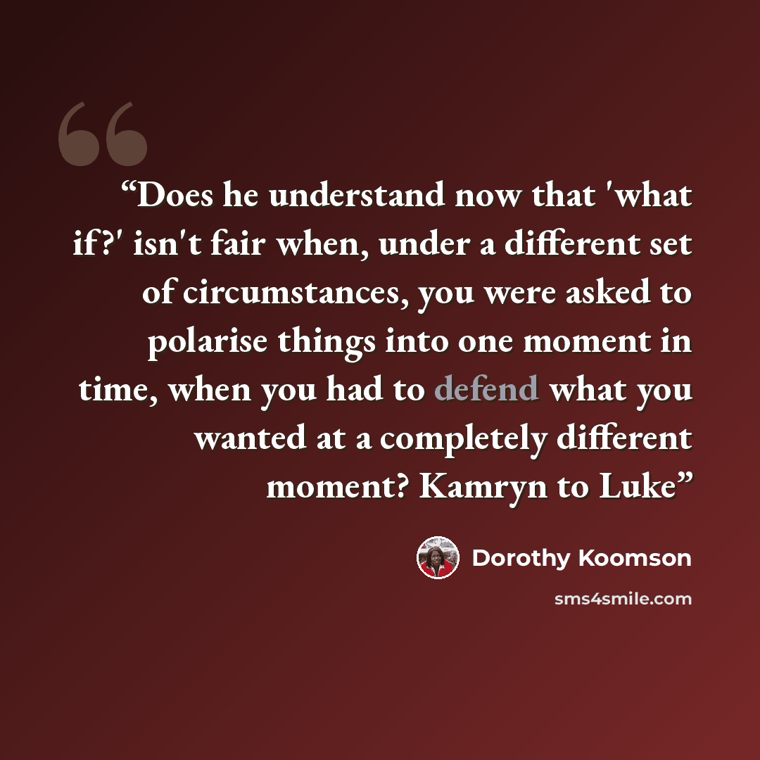 “Does he understand now that 'what if?' isn't fair when, under a different set of circumstances, you were asked to polarise things into one moment in time, when you had to defend what you wanted at a completely different moment? Kamryn to Luke” quote by Dorothy Koomson