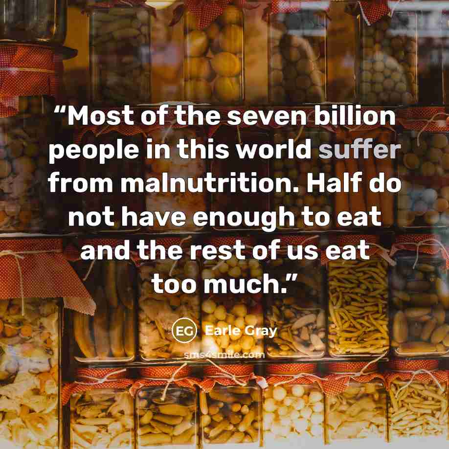 “Most of the seven billion people in this world suffer from malnutrition. Half do not have enough to eat and the rest of us eat too much.” quote by Earle Gray