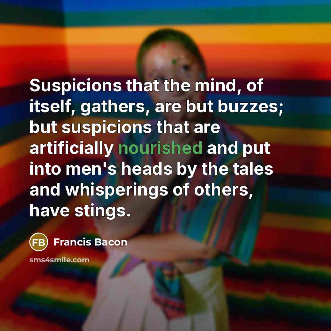“Suspicions that the mind, of itself, gathers, are but buzzes; but suspicions that are artificially nourished and put into men's heads by the tales and whisperings of others, have stings.” quote by Francis Bacon