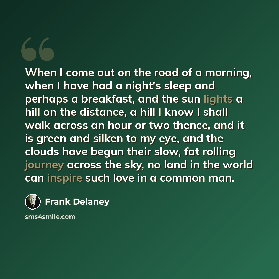 “When I come out on the road of a morning, when I have had a night's sleep and perhaps a breakfast, and the sun lights a hill on the distance, a hill I know I shall walk across an hour or two thence, and it is green and silken to my eye, and the clouds have begun their slow, fat rolling journey…” quote by Frank Delaney
