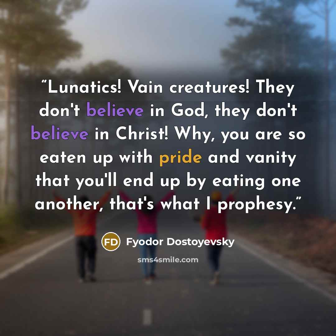 “Lunatics! Vain creatures! They don't believe in God, they don't believe in Christ! Why, you are so eaten up with pride and vanity that you'll end up by eating one another, that's what I prophesy.” quote by Fyodor Dostoyevsky