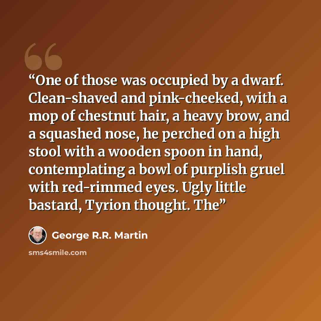 “One of those was occupied by a dwarf. Clean-shaved and pink-cheeked, with a mop of chestnut hair, a heavy brow, and a squashed nose, he perched on a high stool with a wooden spoon in hand, contemplating a bowl of purplish gruel with red-rimmed eyes. Ugly little bastard, Tyrion thought. The” quote by George R.R. Martin