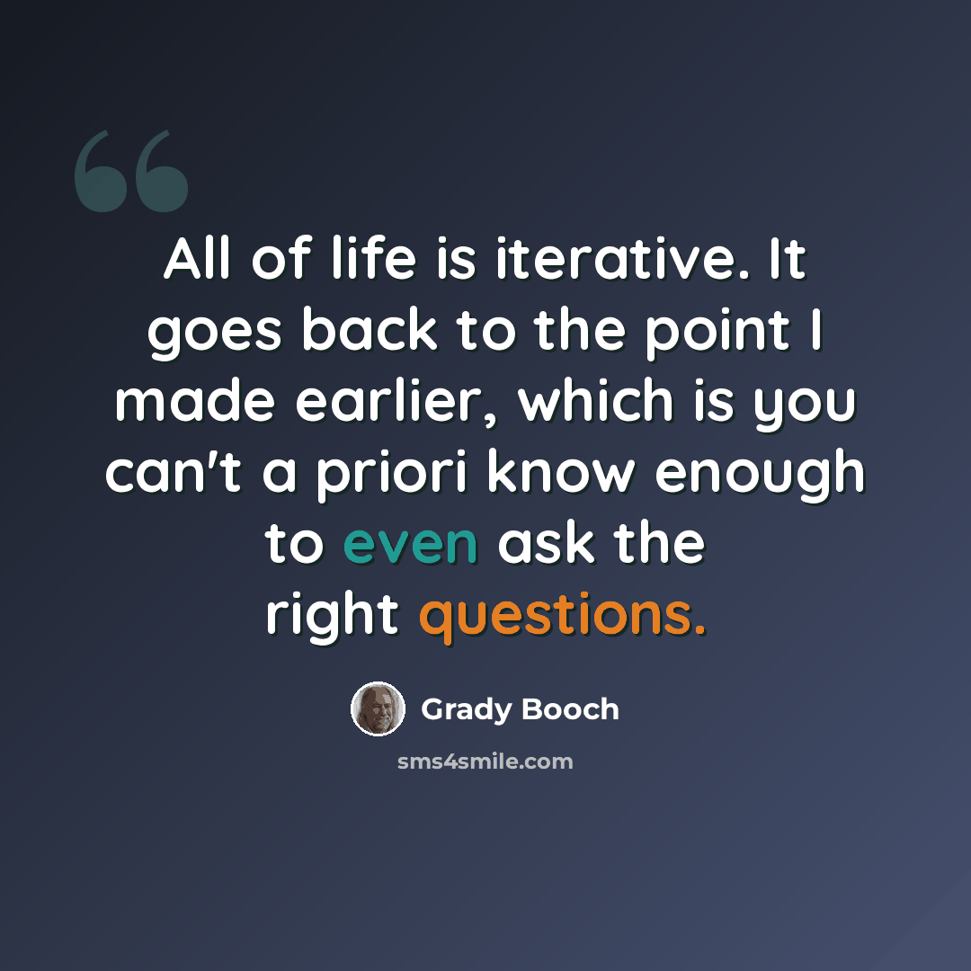 “All of life is iterative. It goes back to the point I made earlier, which is you can't a priori know enough to even ask the right questions.” quote by Grady Booch