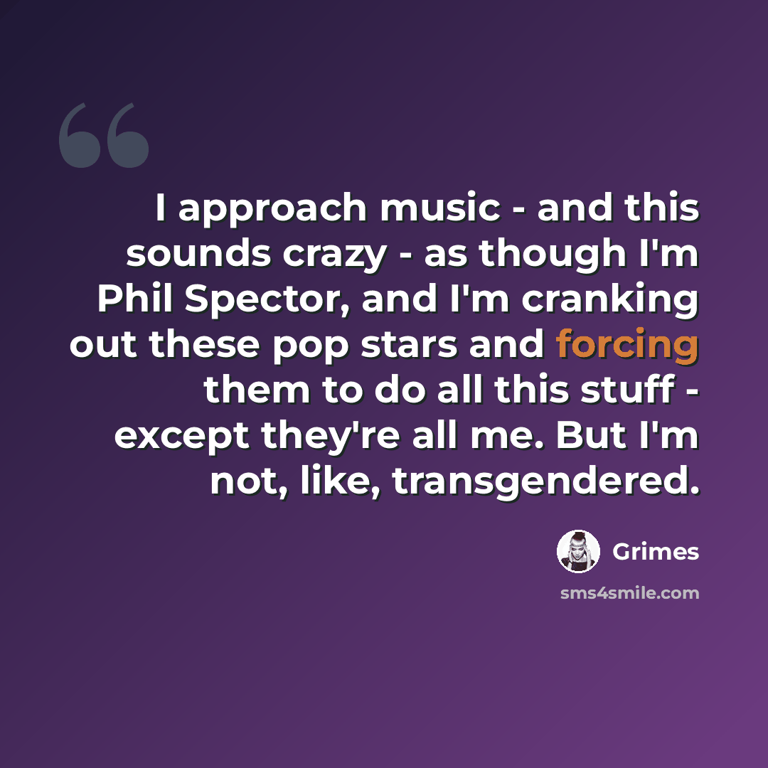 “I approach music - and this sounds crazy - as though I'm Phil Spector, and I'm cranking out these pop stars and forcing them to do all this stuff - except they're all me. But I'm not, like, transgendered.” quote by Grimes
