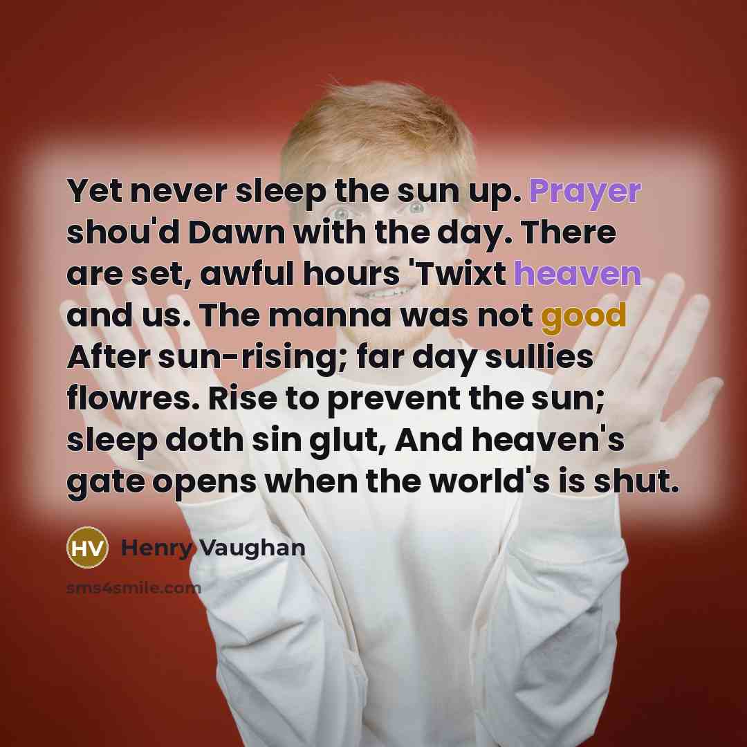 “Yet never sleep the sun up. Prayer shou'd Dawn with the day. There are set, awful hours 'Twixt heaven and us. The manna was not good After sun-rising; far day sullies flowres. Rise to prevent the sun; sleep doth sin glut, And heaven's gate opens when the world's is shut.” quote by Henry Vaughan