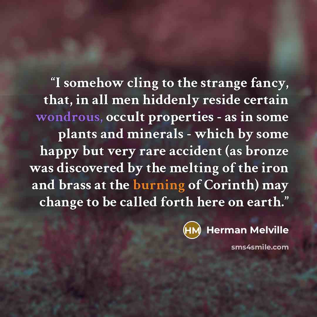 “I somehow cling to the strange fancy, that, in all men hiddenly reside certain wondrous, occult properties - as in some plants and minerals - which by some happy but very rare accident (as bronze was discovered by the melting of the iron and brass at the burning of Corinth) may change to be called…” quote by Herman Melville