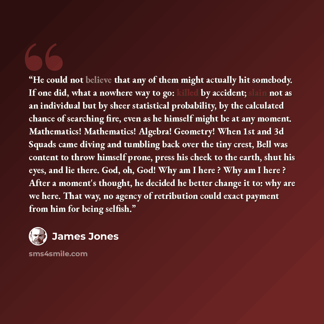 “He could not believe that any of them might actually hit somebody. If one did, what a nowhere way to go: killed by accident; slain not as an individual but by sheer statistical probability, by the calculated chance of searching fire, even as he himself might be at any moment. Mathematics!…” quote by James Jones