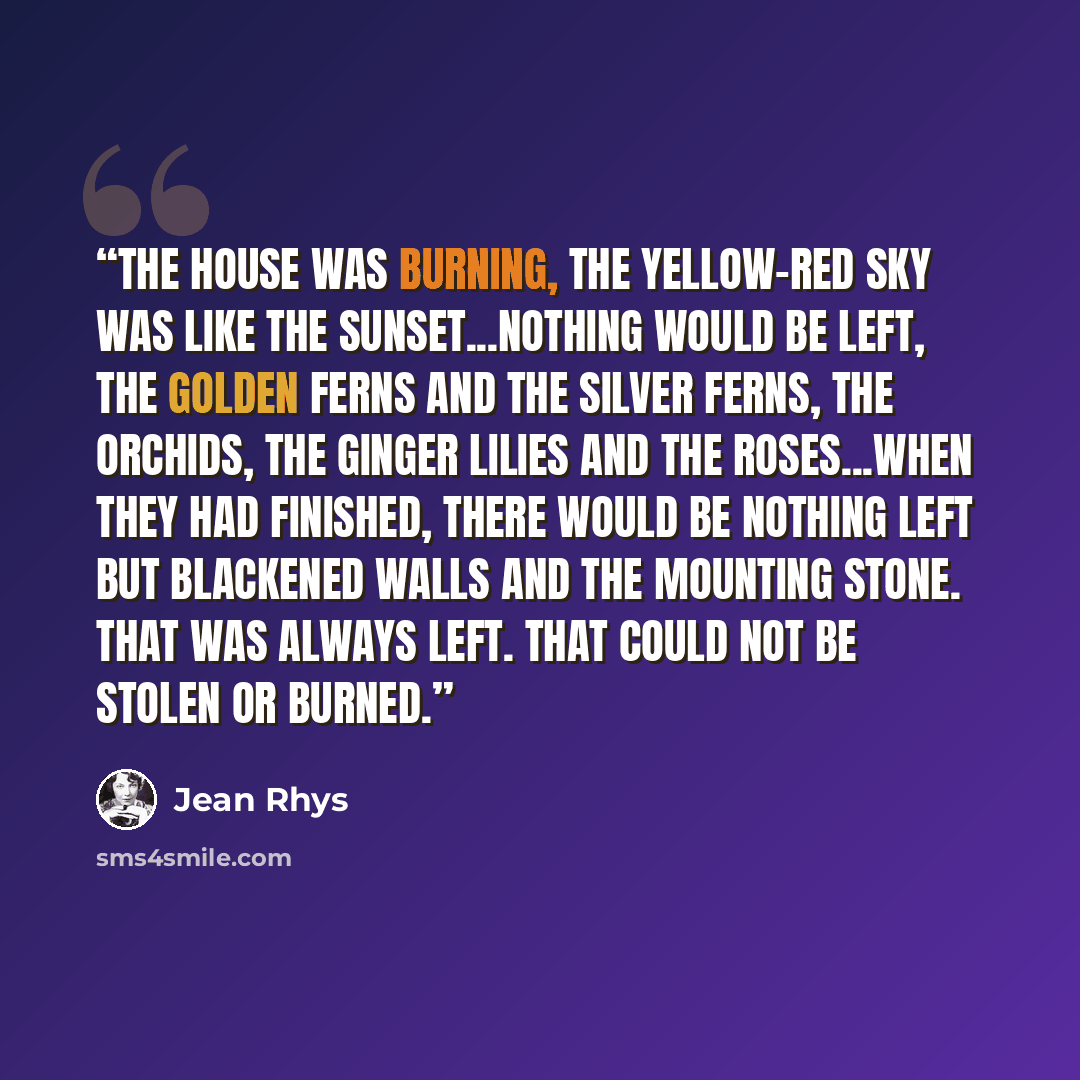 “The house was burning, the yellow-red sky was like the sunset...Nothing would be left, the golden ferns and the silver ferns, the orchids, the ginger lilies and the roses...When they had finished, there would be nothing left but blackened walls and the mounting stone. That was always left. That…” quote by Jean Rhys