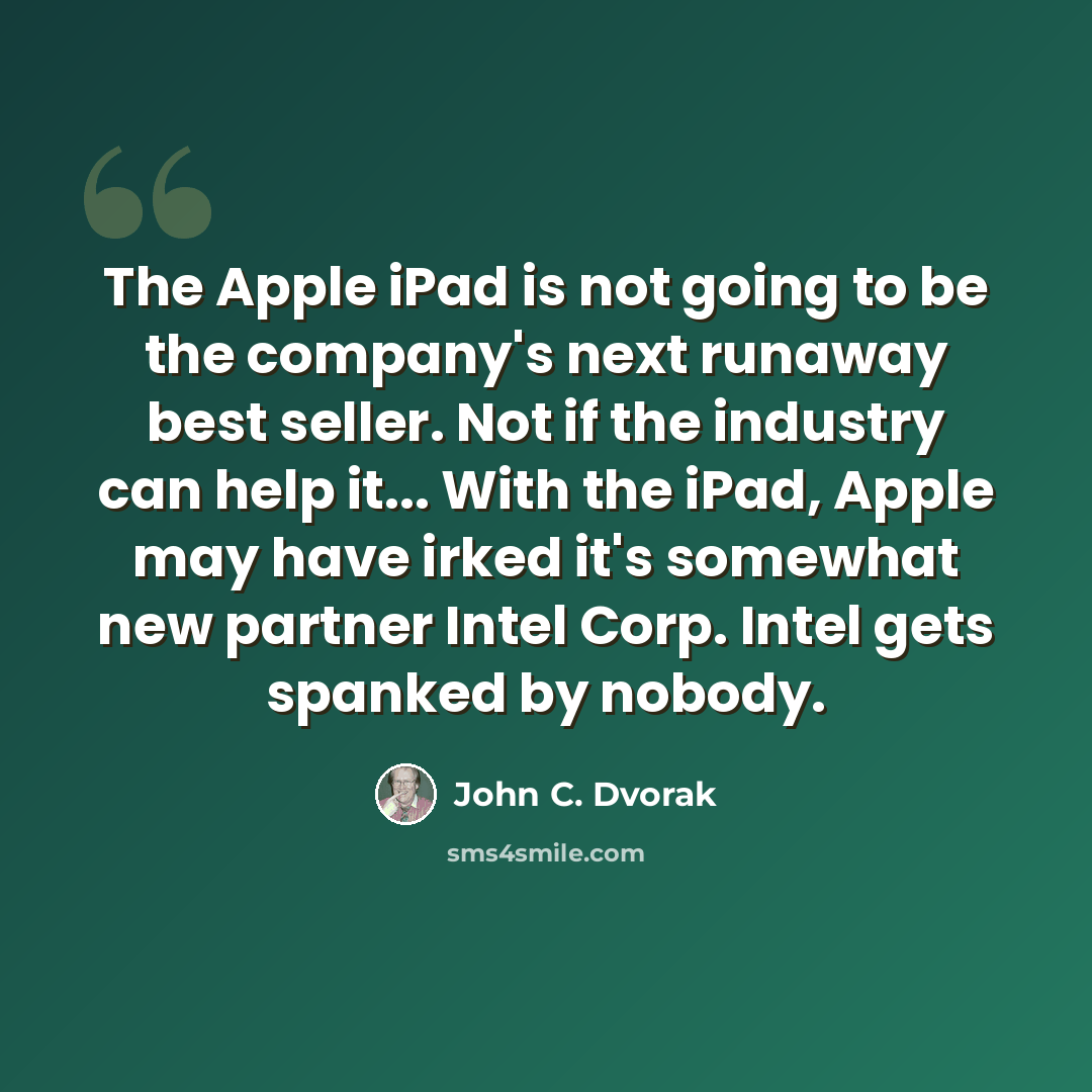 “The Apple iPad is not going to be the company's next runaway best seller. Not if the industry can help it... With the iPad, Apple may have irked it's somewhat new partner Intel Corp. Intel gets spanked by nobody.” quote by John C. Dvorak