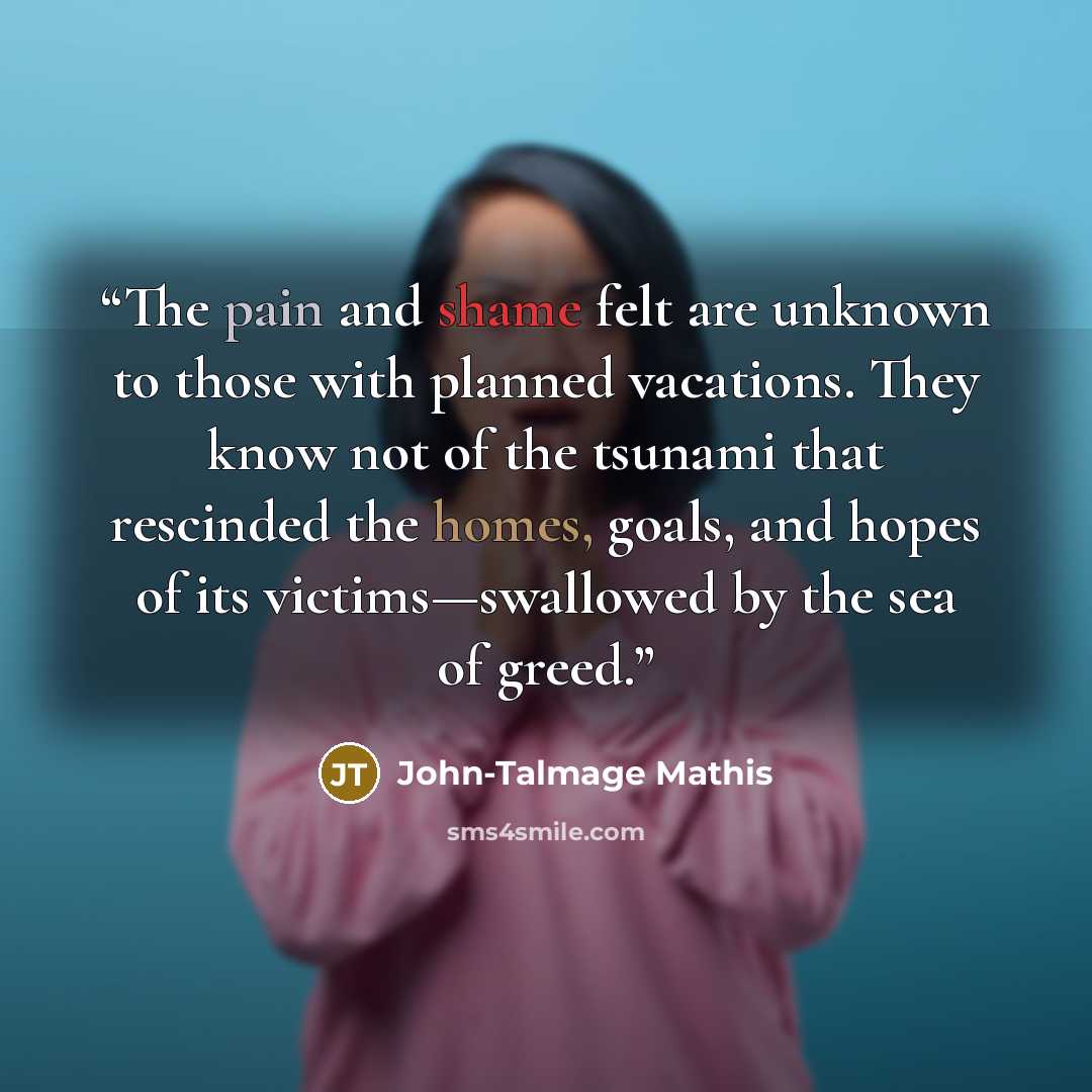 “The pain and shame felt are unknown to those with planned vacations. They know not of the tsunami that rescinded the homes, goals, and hopes of its victims—swallowed by the sea of greed.” quote by John-Talmage Mathis