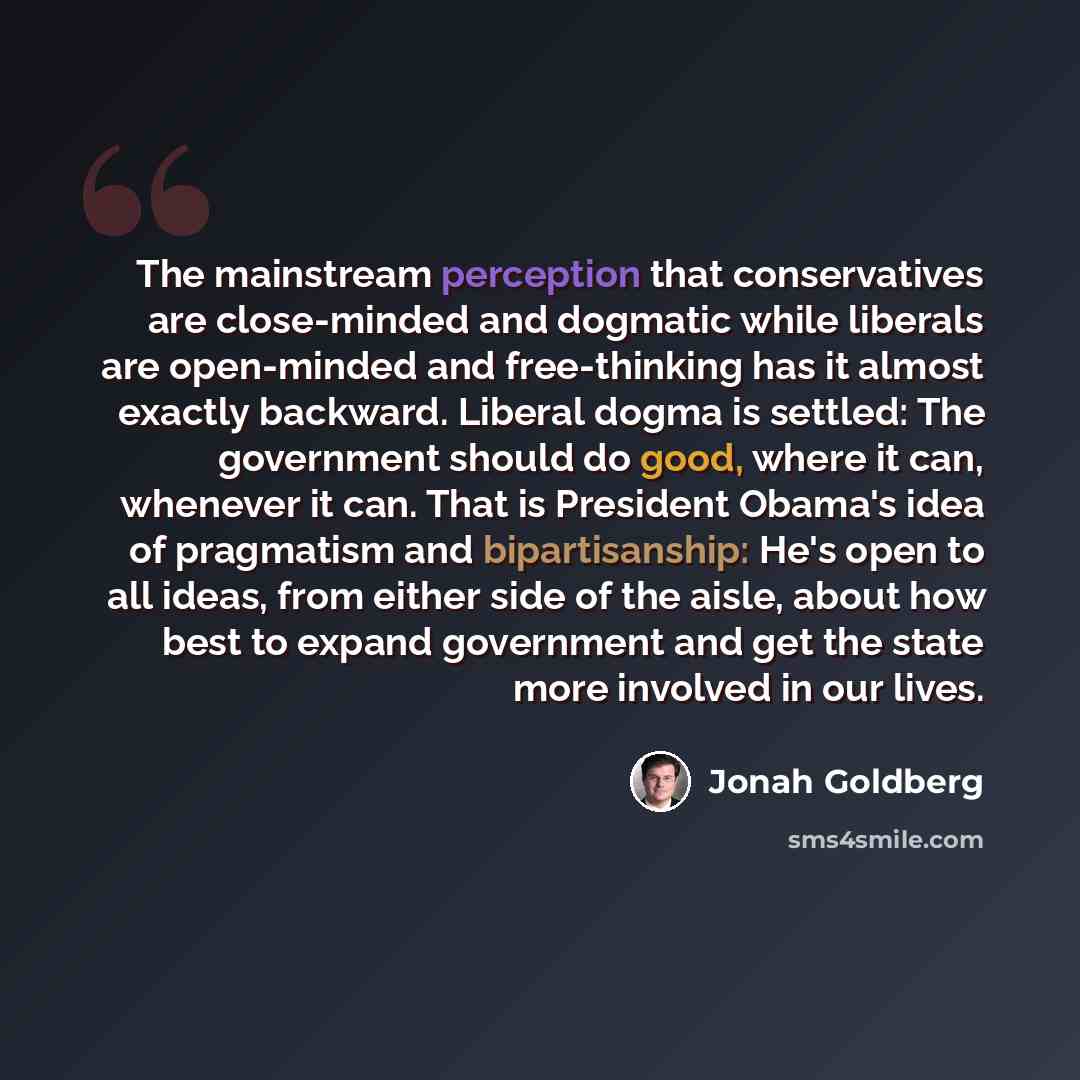 “The mainstream perception that conservatives are close-minded and dogmatic while liberals are open-minded and free-thinking has it almost exactly backward. Liberal dogma is settled: The government should do good, where it can, whenever it can. That is President Obama's idea of pragmatism and…” quote by Jonah Goldberg
