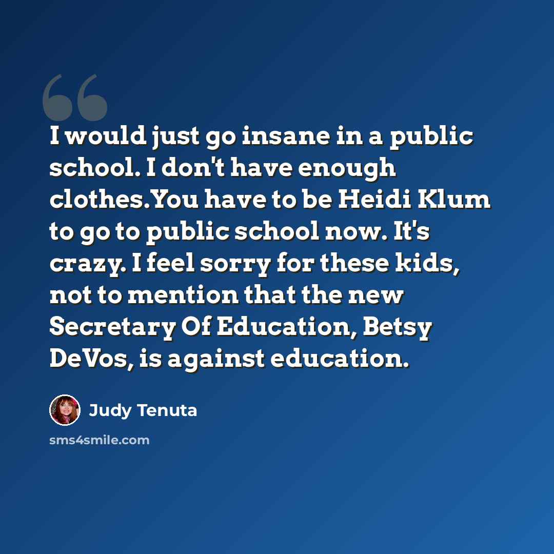 “I would just go insane in a public school. I don't have enough clothes.You have to be Heidi Klum to go to public school now. It's crazy. I feel sorry for these kids, not to mention that the new Secretary Of Education, Betsy DeVos, is against education.” quote by Judy Tenuta
