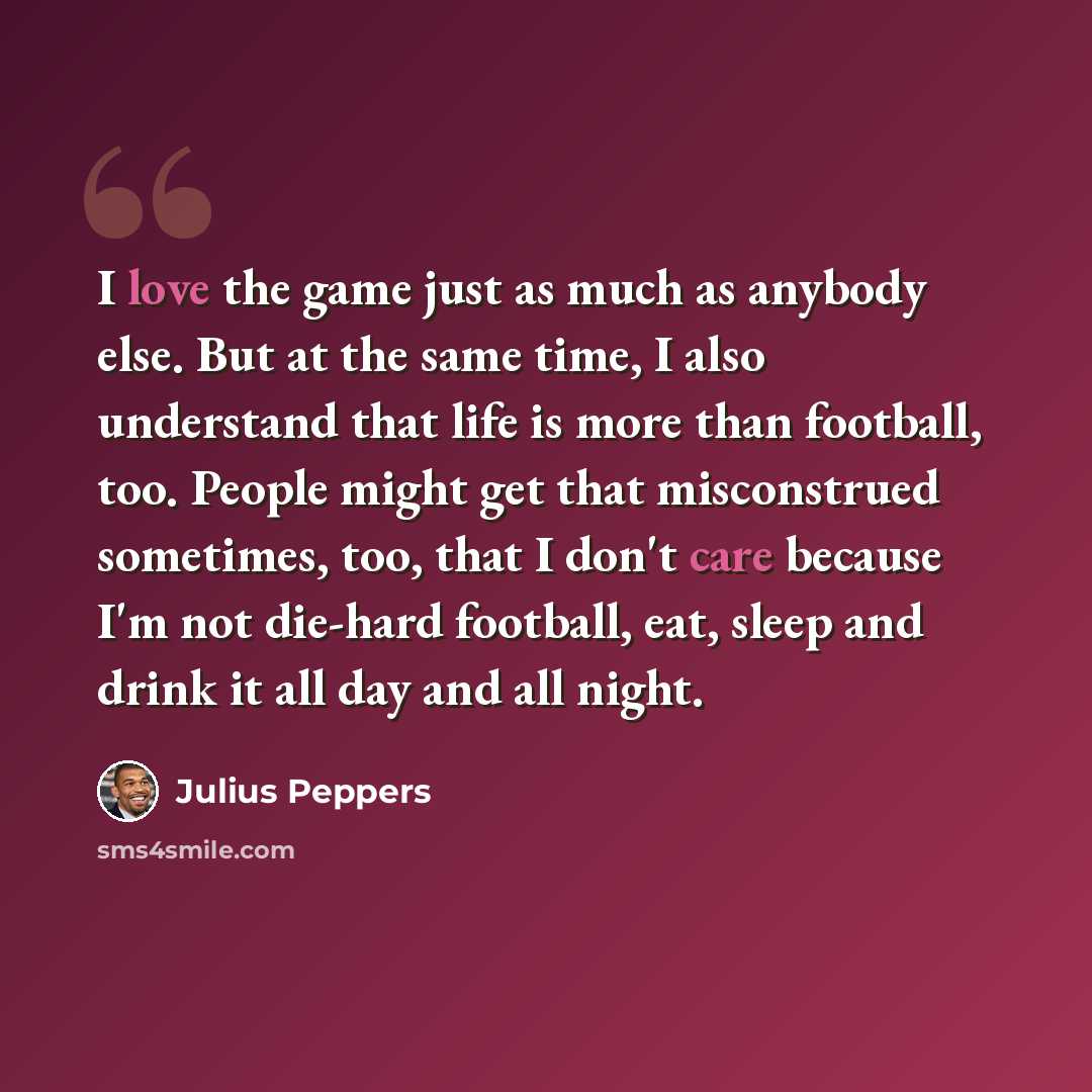 “I love the game just as much as anybody else. But at the same time, I also understand that life is more than football, too. People might get that misconstrued sometimes, too, that I don't care because I'm not die-hard football, eat, sleep and drink it all day and all night.” quote by Julius Peppers