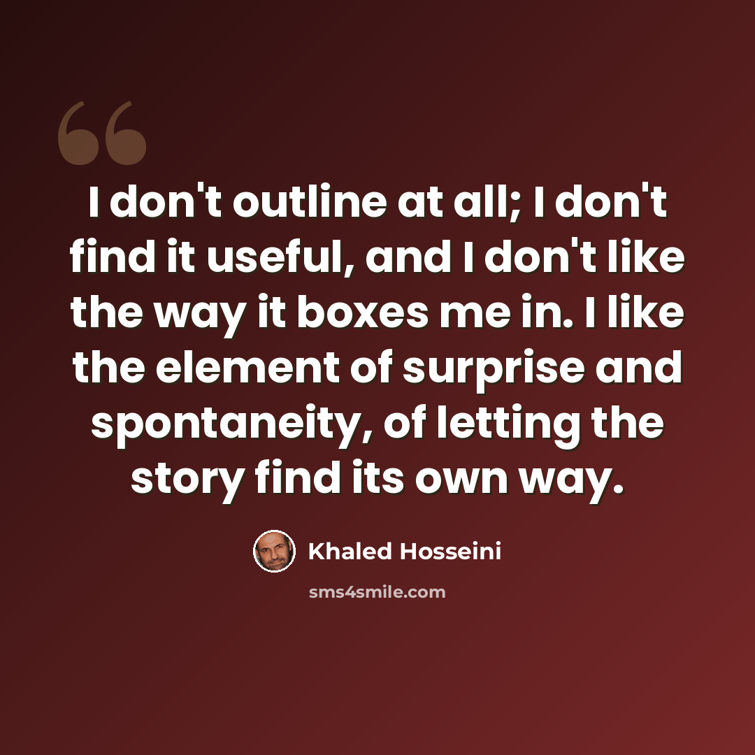 “I don't outline at all; I don't find it useful, and I don't like the way it boxes me in. I like the element of surprise and spontaneity, of letting the story find its own way.” quote by Khaled Hosseini