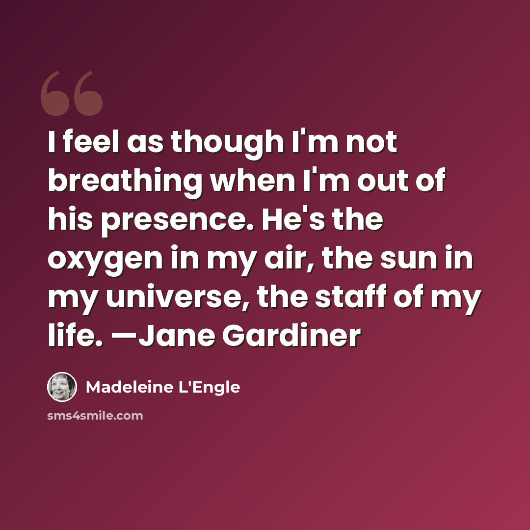 “I feel as though I'm not breathing when I'm out of his presence. He's the oxygen in my air, the sun in my universe, the staff of my life. —Jane Gardiner” quote by Madeleine L'Engle