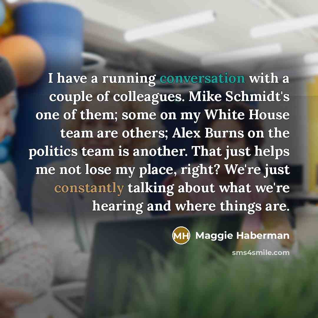 “I have a running conversation with a couple of colleagues. Mike Schmidt's one of them; some on my White House team are others; Alex Burns on the politics team is another. That just helps me not lose my place, right? We're just constantly talking about what we're hearing and where things are.” quote by Maggie Haberman