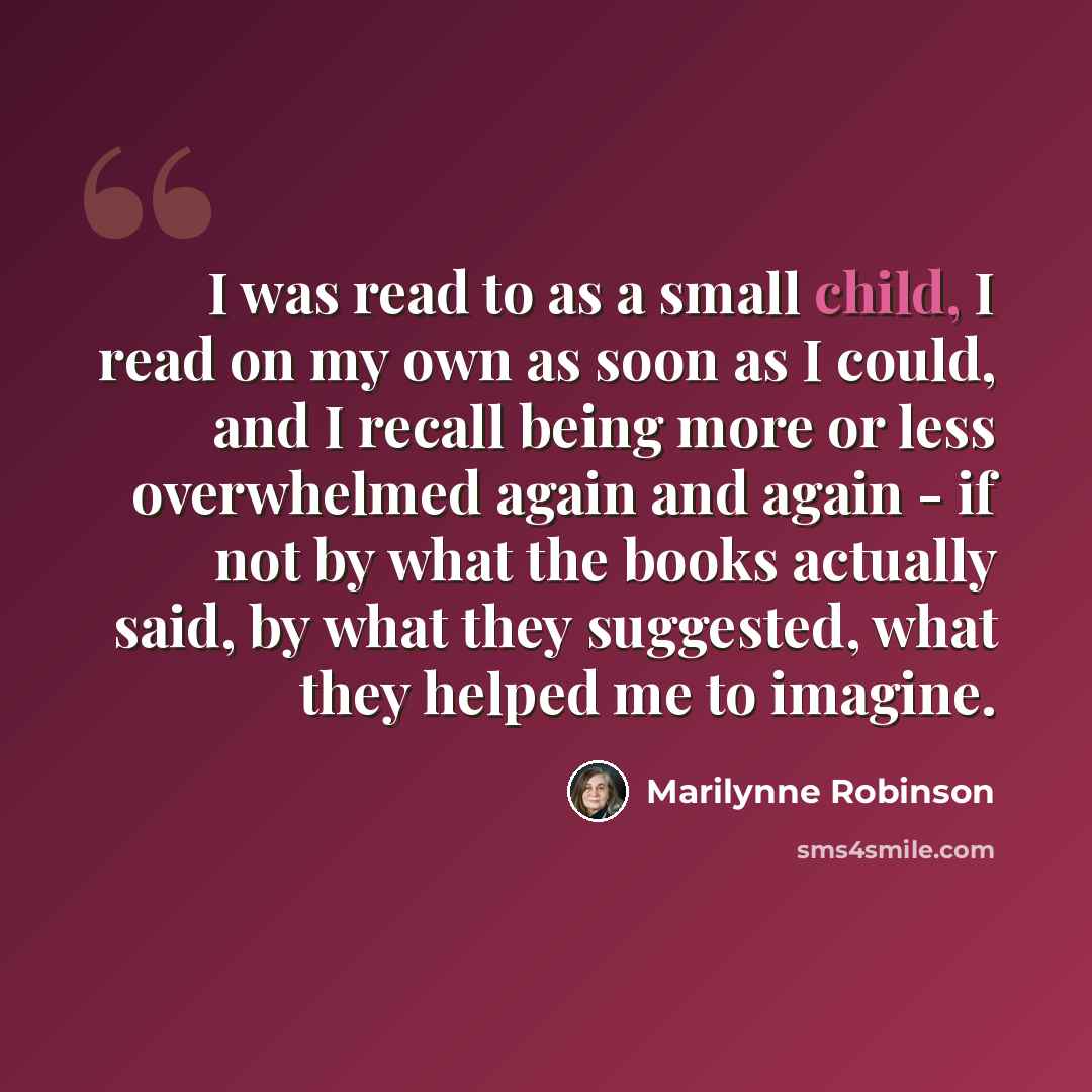 “I was read to as a small child, I read on my own as soon as I could, and I recall being more or less overwhelmed again and again - if not by what the books actually said, by what they suggested, what they helped me to imagine.” quote by Marilynne Robinson