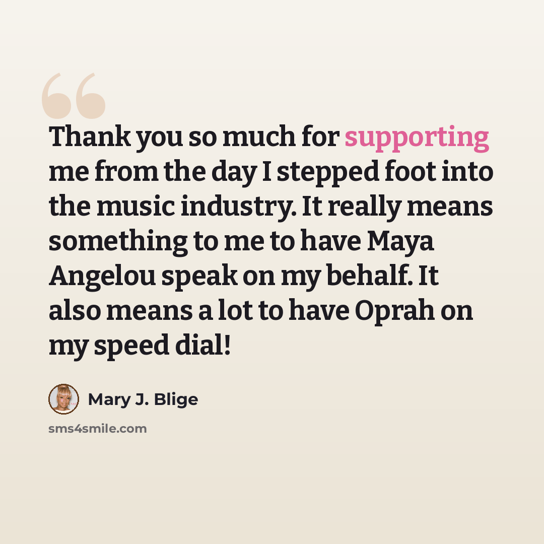 “Thank you so much for supporting me from the day I stepped foot into the music industry. It really means something to me to have Maya Angelou speak on my behalf. It also means a lot to have Oprah on my speed dial!” quote by Mary J. Blige