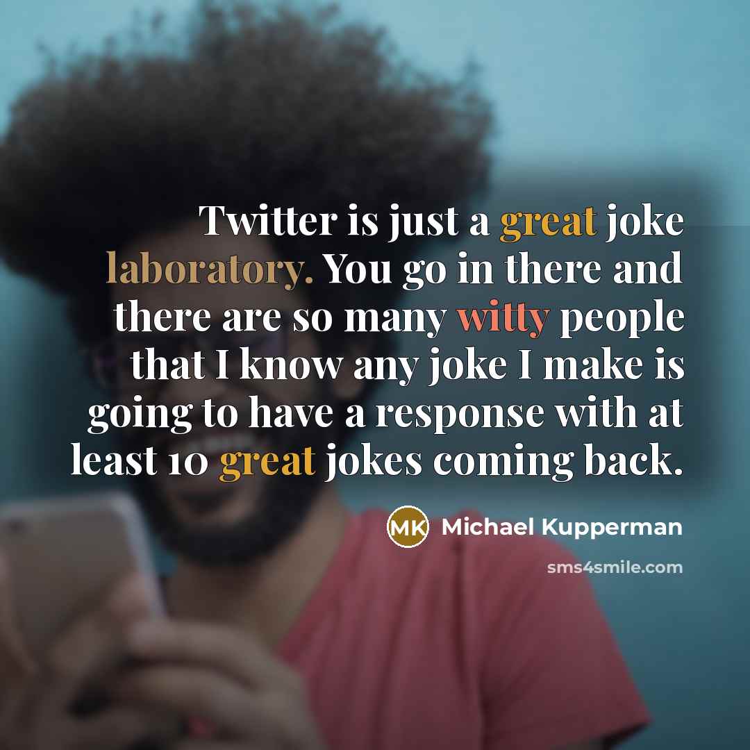 “Twitter is just a great joke laboratory. You go in there and there are so many witty people that I know any joke I make is going to have a response with at least 10 great jokes coming back.” quote by Michael Kupperman