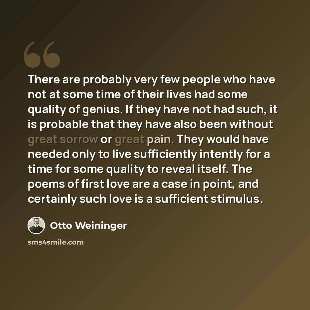 “There are probably very few people who have not at some time of their lives had some quality of genius. If they have not had such, it is probable that they have also been without great sorrow or great pain. They would have needed only to live sufficiently intently for a time for some quality to…” quote by Otto Weininger