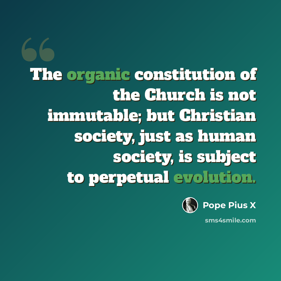 “The organic constitution of the Church is not immutable; but Christian society, just as human society, is subject to perpetual evolution.” quote by Pope Pius X