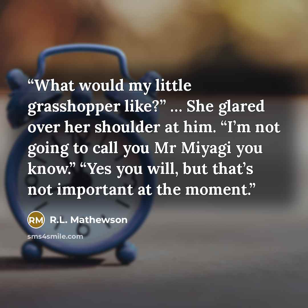 “What would my little grasshopper like?” … She glared over her shoulder at him. “I’m not going to call you Mr Miyagi you know.” “Yes you will, but that’s not important at the moment.” quote by R.L. Mathewson