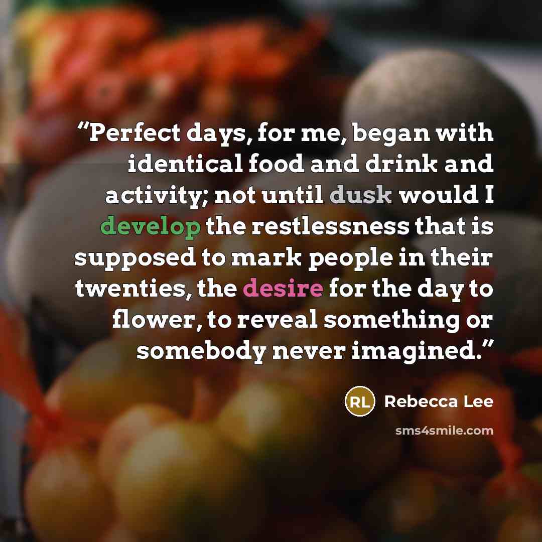“Perfect days, for me, began with identical food and drink and activity; not until dusk would I develop the restlessness that is supposed to mark people in their twenties, the desire for the day to flower, to reveal something or somebody never imagined.” quote by Rebecca Lee