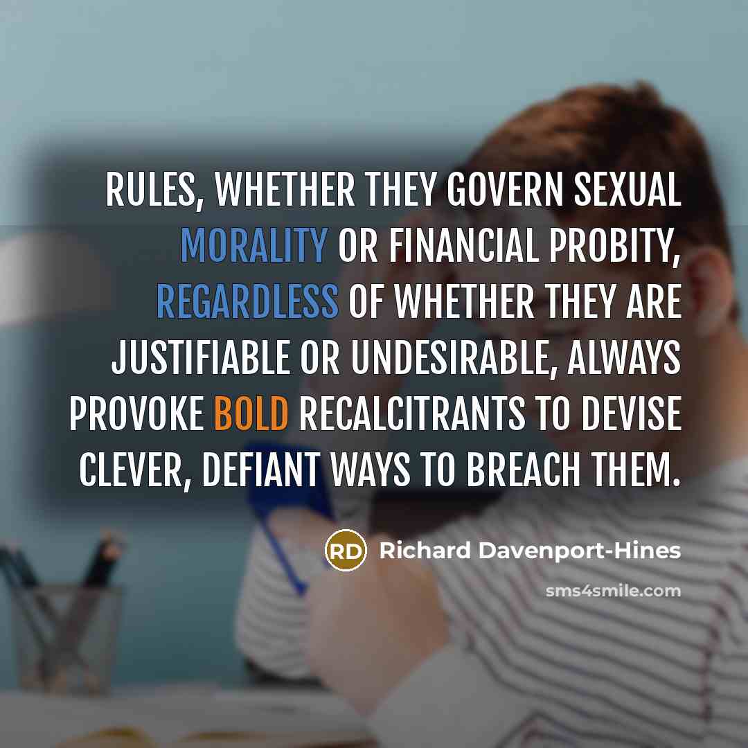 “Rules, whether they govern sexual morality or financial probity, regardless of whether they are justifiable or undesirable, always provoke bold recalcitrants to devise clever, defiant ways to breach them.” quote by Richard Davenport-Hines