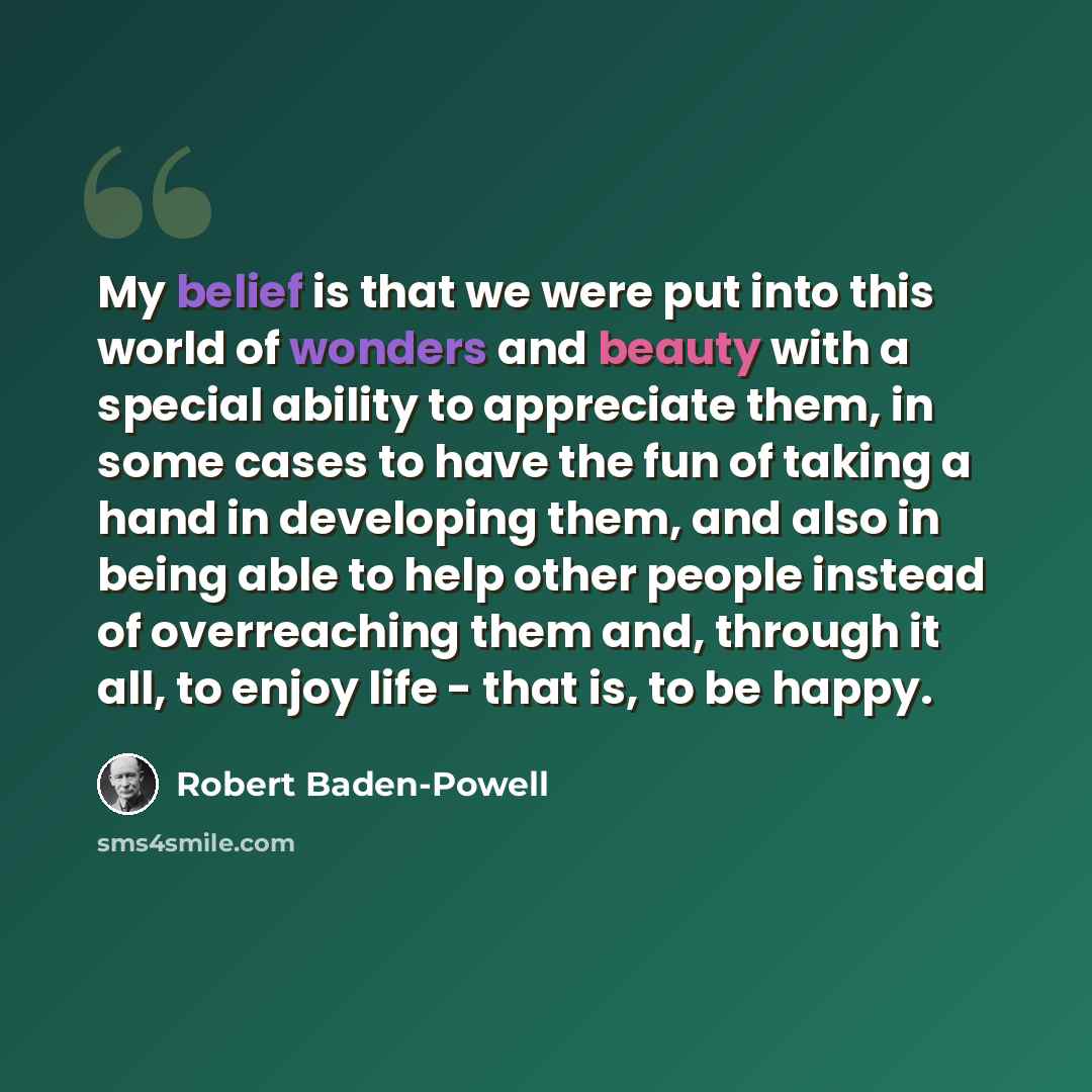 “My belief is that we were put into this world of wonders and beauty with a special ability to appreciate them, in some cases to have the fun of taking a hand in developing them, and also in being able to help other people instead of overreaching them and, through it all, to enjoy life - that is…” quote by Robert Baden-Powell