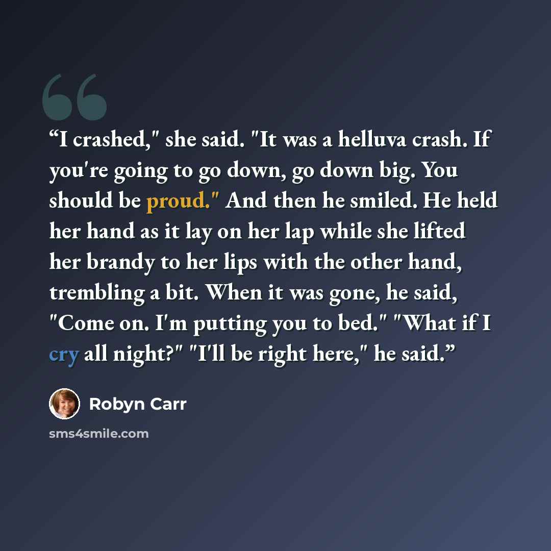 “I crashed," she said. "It was a helluva crash. If you're going to go down, go down big. You should be proud." And then he smiled. He held her hand as it lay on her lap while she lifted her brandy to her lips with the other hand, trembling a bit. When it was gone, he said, "Come on. I'm putting you…” quote by Robyn Carr