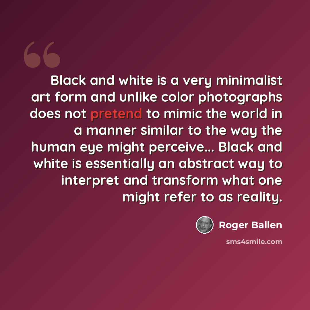 “Black and white is a very minimalist art form and unlike color photographs does not pretend to mimic the world in a manner similar to the way the human eye might perceive... Black and white is essentially an abstract way to interpret and transform what one might refer to as reality.” quote by Roger Ballen