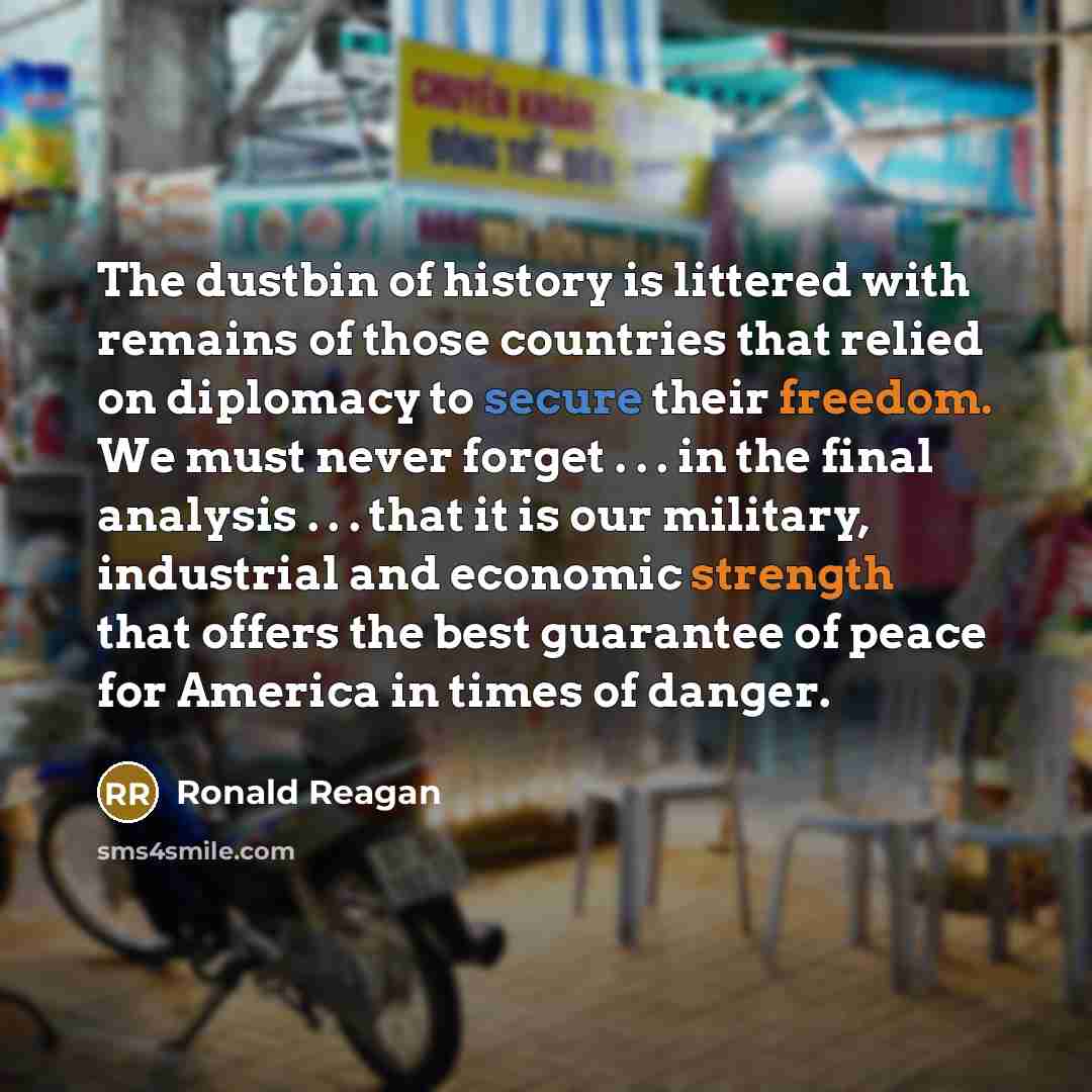“The dustbin of history is littered with remains of those countries that relied on diplomacy to secure their freedom. We must never forget . . . in the final analysis . . . that it is our military, industrial and economic strength that offers the best guarantee of peace for America in times of…” quote by Ronald Reagan
