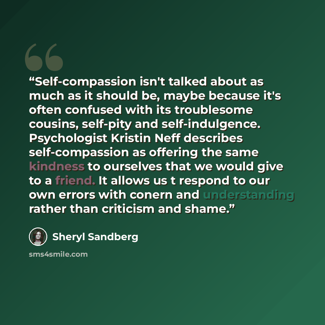 “Self-compassion isn't talked about as much as it should be, maybe because it's often confused with its troublesome cousins, self-pity and self-indulgence. Psychologist Kristin Neff describes self-compassion as offering the same kindness to ourselves that we would give to a friend. It allows us t…” quote by Sheryl Sandberg