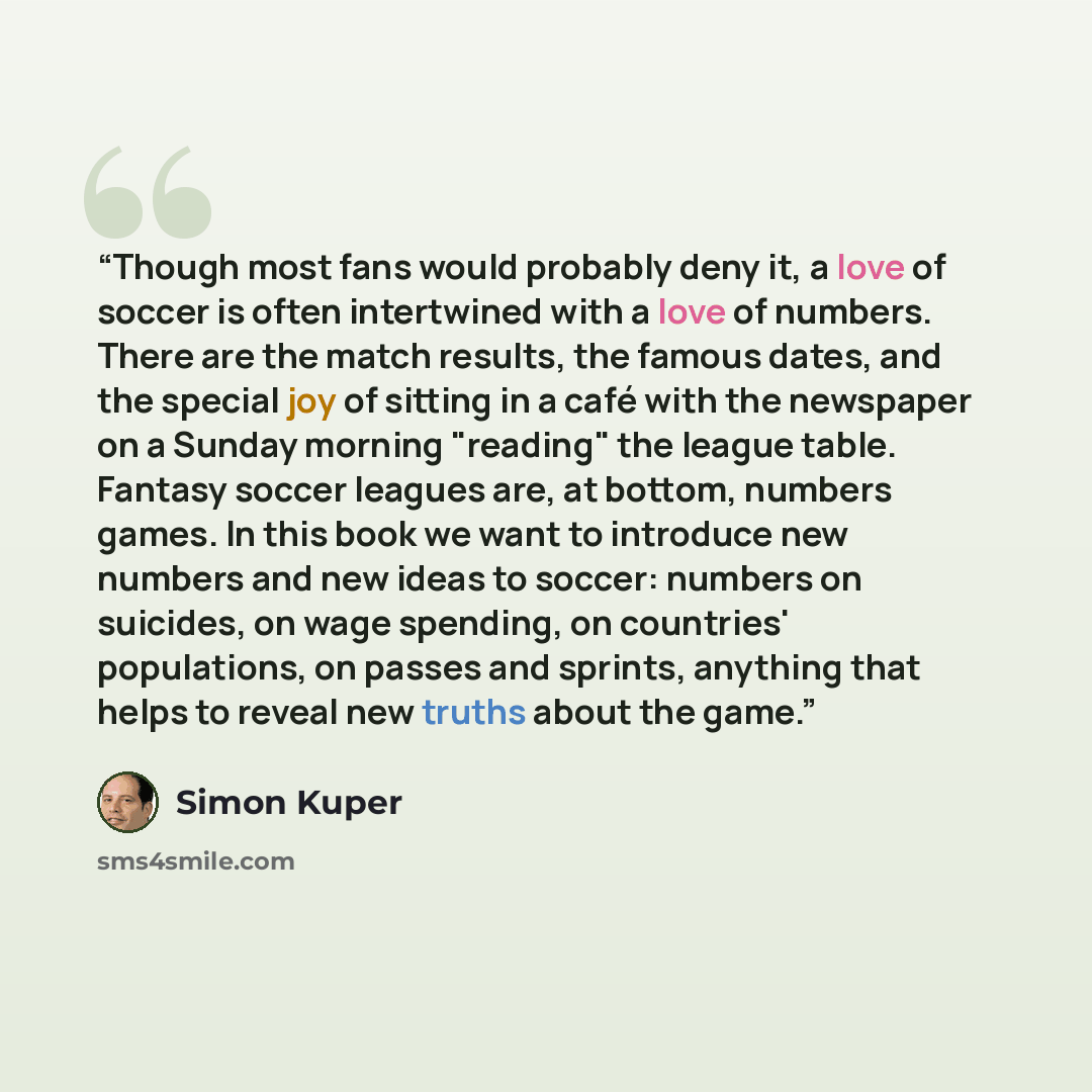 “Though most fans would probably deny it, a love of soccer is often intertwined with a love of numbers. There are the match results, the famous dates, and the special joy of sitting in a café with the newspaper on a Sunday morning "reading" the league table. Fantasy soccer leagues are, at bottom…” quote by Simon Kuper