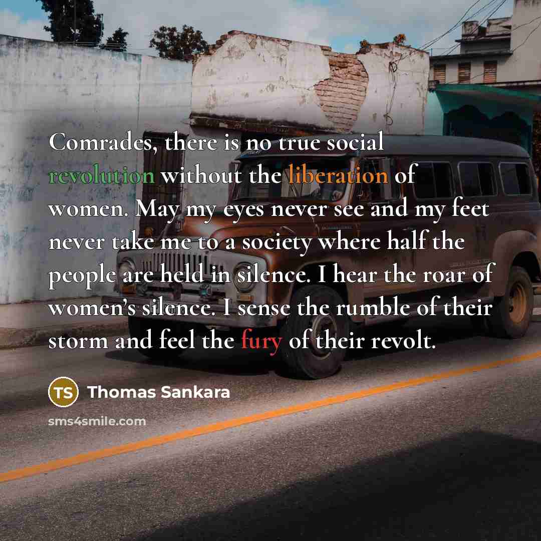 “Comrades, there is no true social revolution without the liberation of women. May my eyes never see and my feet never take me to a society where half the people are held in silence. I hear the roar of women’s silence. I sense the rumble of their storm and feel the fury of their revolt.” quote by Thomas Sankara