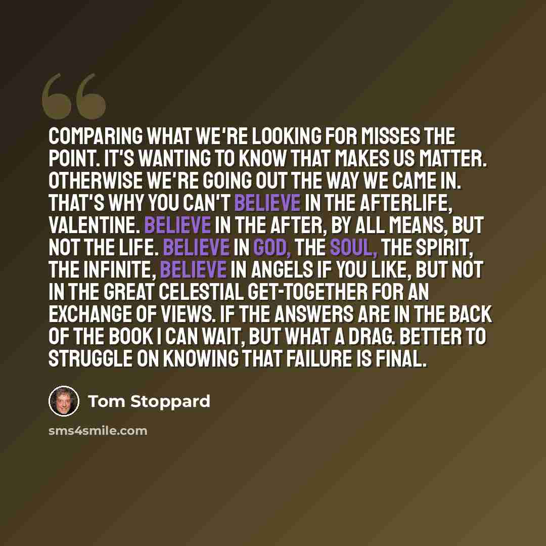 “Comparing what we're looking for misses the point. It's wanting to know that makes us matter. Otherwise we're going out the way we came in. That's why you can't believe in the afterlife, Valentine. Believe in the after, by all means, but not the life. Believe in God, the soul, the spirit, the…” quote by Tom Stoppard