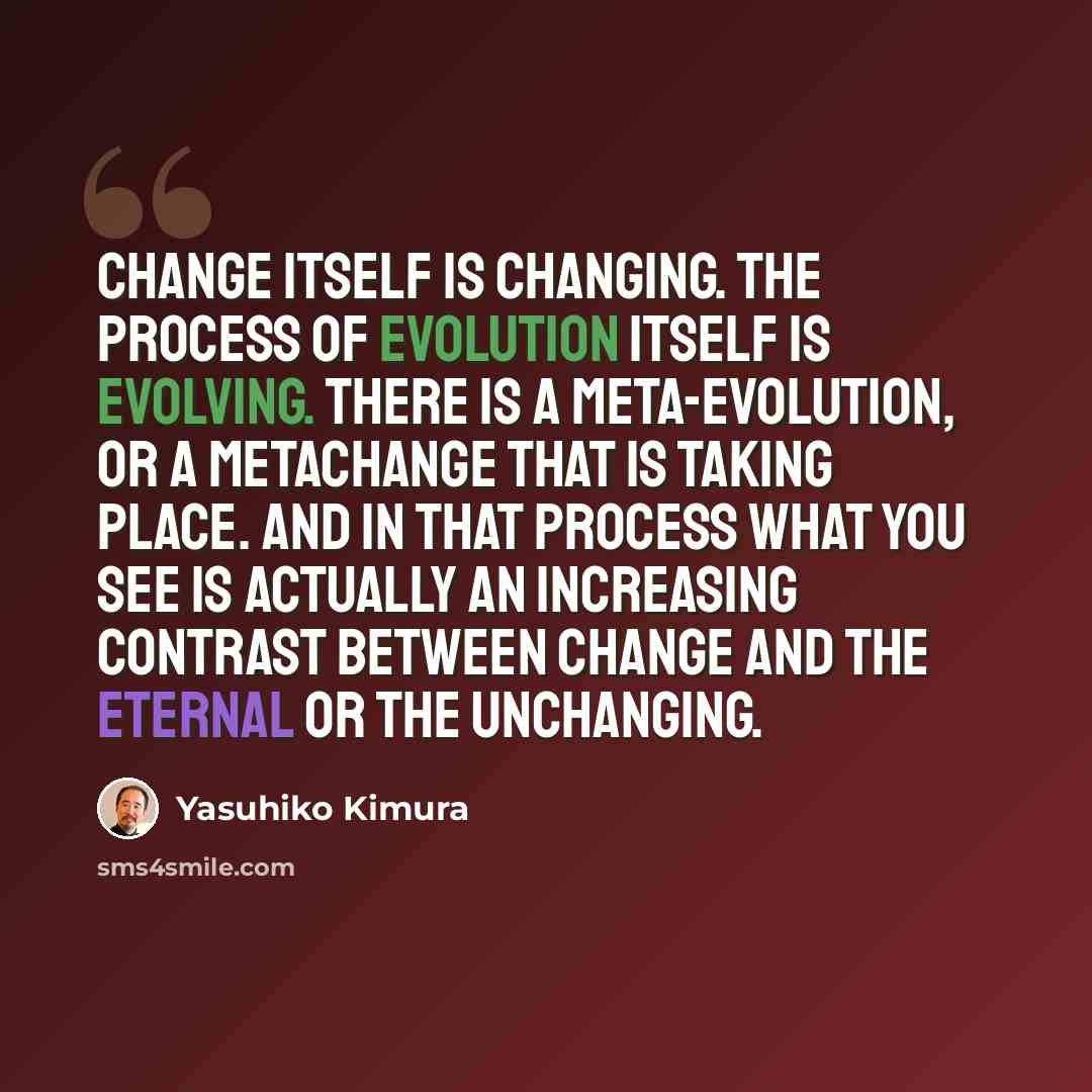 “Change itself is changing. The process of evolution itself is evolving. There is a meta-evolution, or a metachange that is taking place. And in that process what you see is actually an increasing contrast between change and the eternal or the unchanging.” quote by Yasuhiko Kimura