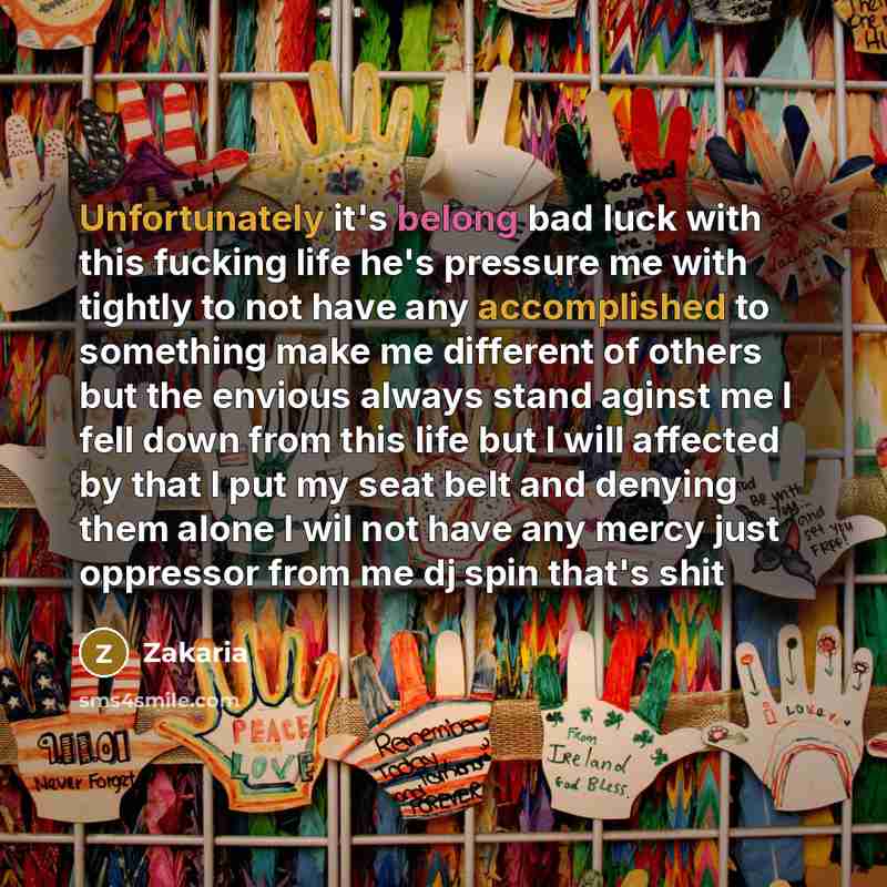 “Unfortunately it's belong bad luck with this fucking life he's pressure me with tightly to not have any accomplished to something make me different of others but the envious always stand aginst me I fell down from this life but I will affected by that I put my seat belt and denying them alone I…” quote by Zakaria