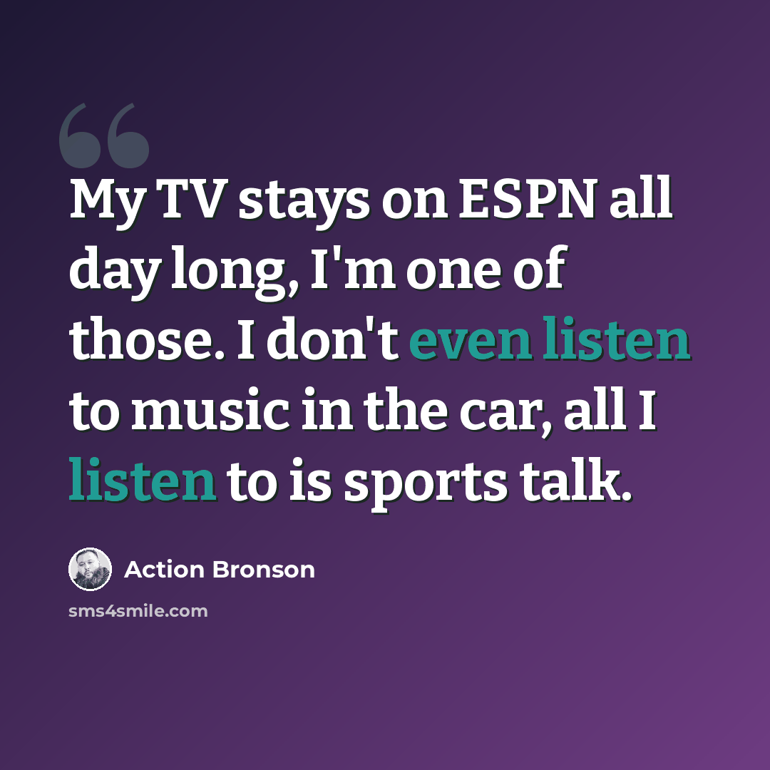 “My TV stays on ESPN all day long, I'm one of those. I don't even listen to music in the car, all I listen to is sports talk.” quote by Action Bronson