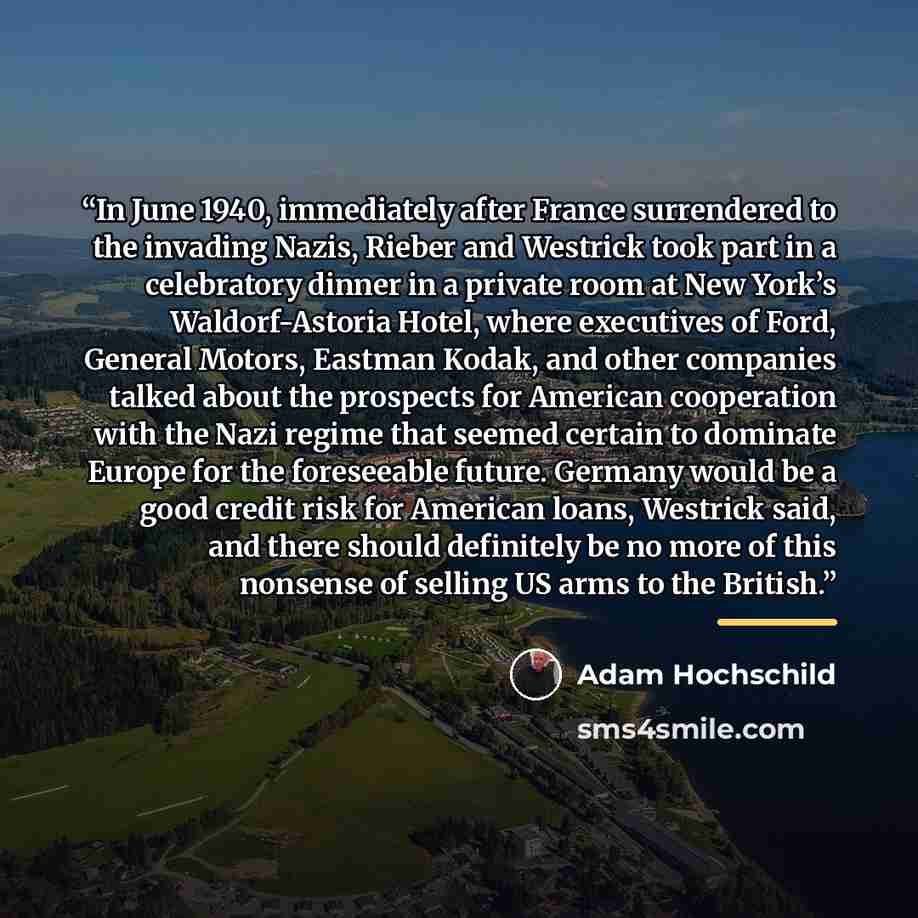 “In June 1940, immediately after France surrendered to the invading Nazis, Rieber and Westrick took part in a celebratory dinner in a private room at New York’s Waldorf-Astoria Hotel, where executives of Ford, General Motors, Eastman Kodak, and other companies talked about the prospects for…” quote by Adam Hochschild