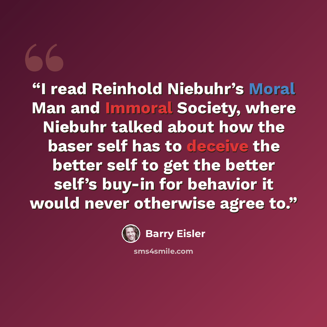“I read Reinhold Niebuhr’s Moral Man and Immoral Society, where Niebuhr talked about how the baser self has to deceive the better self to get the better self’s buy-in for behavior it would never otherwise agree to.” quote by Barry Eisler