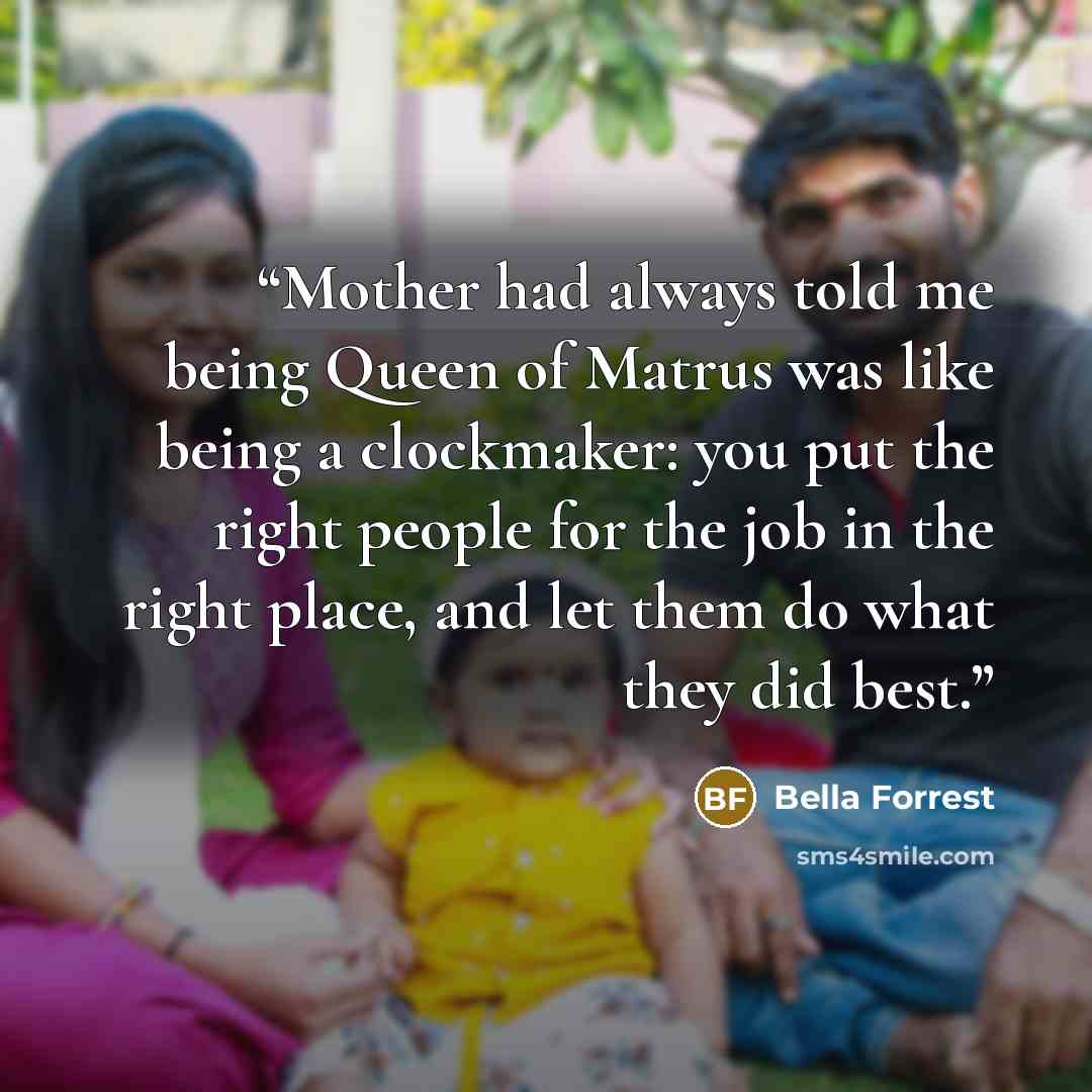 “Mother had always told me being Queen of Matrus was like being a clockmaker: you put the right people for the job in the right place, and let them do what they did best.” quote by Bella Forrest