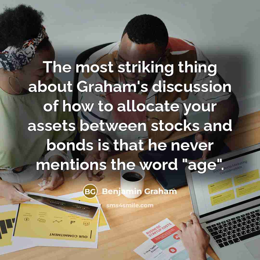 “The most striking thing about Graham's discussion of how to allocate your assets between stocks and bonds is that he never mentions the word "age".” quote by Benjamin Graham