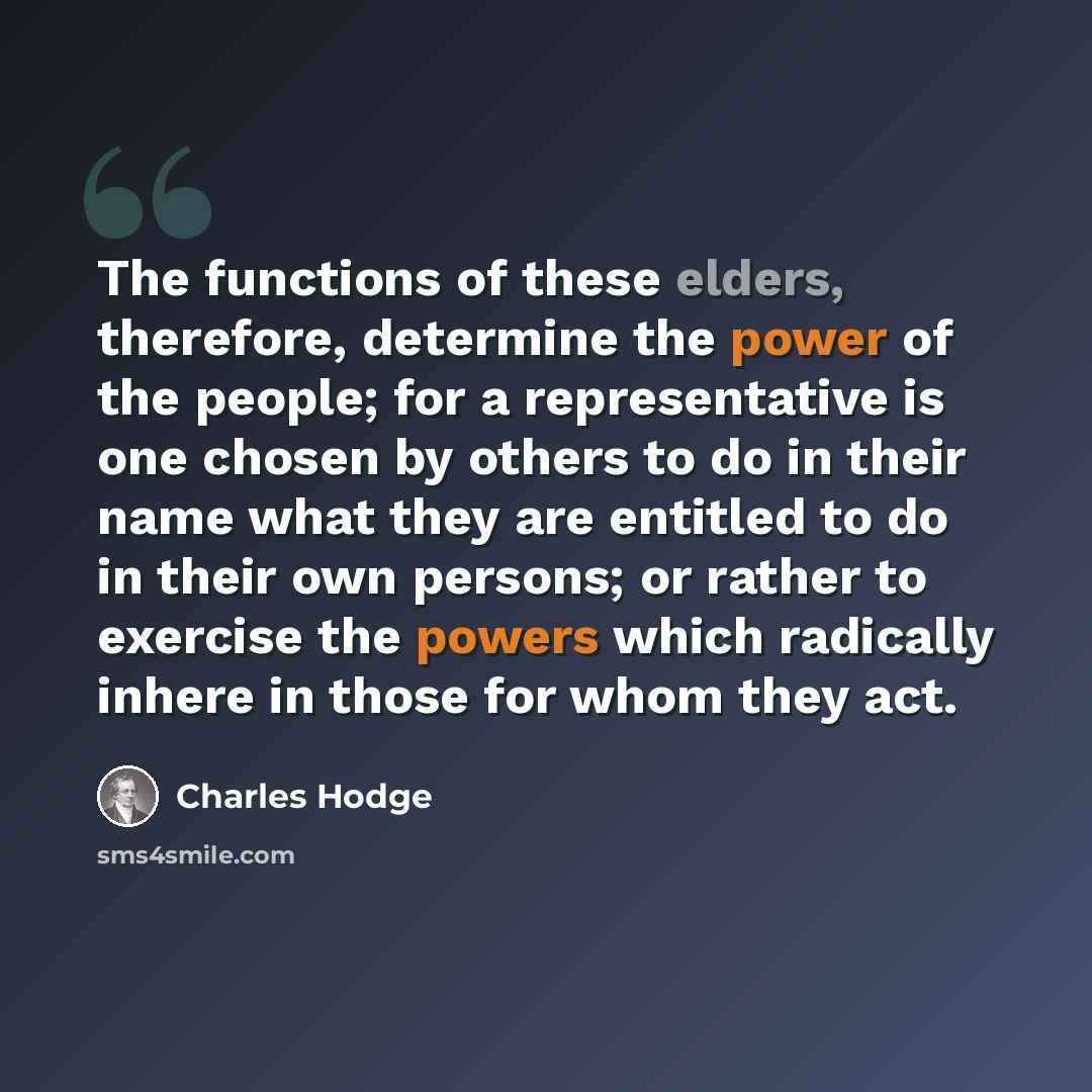 “The functions of these elders, therefore, determine the power of the people; for a representative is one chosen by others to do in their name what they are entitled to do in their own persons; or rather to exercise the powers which radically inhere in those for whom they act.” quote by Charles Hodge