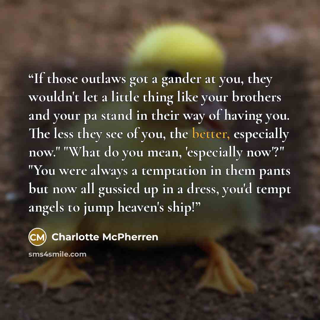 “If those outlaws got a gander at you, they wouldn't let a little thing like your brothers and your pa stand in their way of having you. The less they see of you, the better, especially now." "What do you mean, 'especially now'?" "You were always a temptation in them pants but now all gussied up in…” quote by Charlotte McPherren
