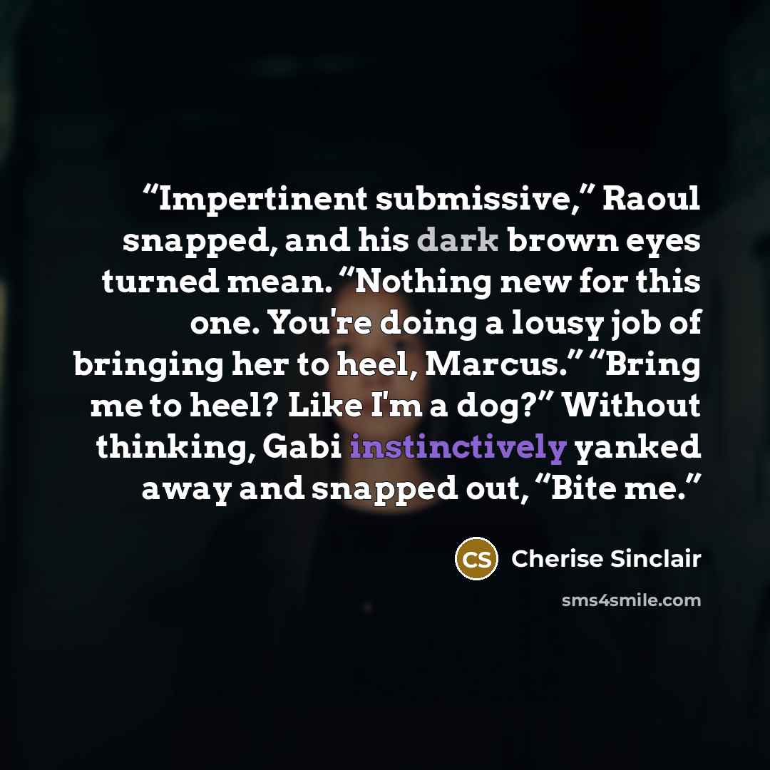 “Impertinent submissive,” Raoul snapped, and his dark brown eyes turned mean. “Nothing new for this one. You're doing a lousy job of bringing her to heel, Marcus.” “Bring me to heel? Like I'm a dog?” Without thinking, Gabi instinctively yanked away and snapped out, “Bite me.” quote by Cherise Sinclair