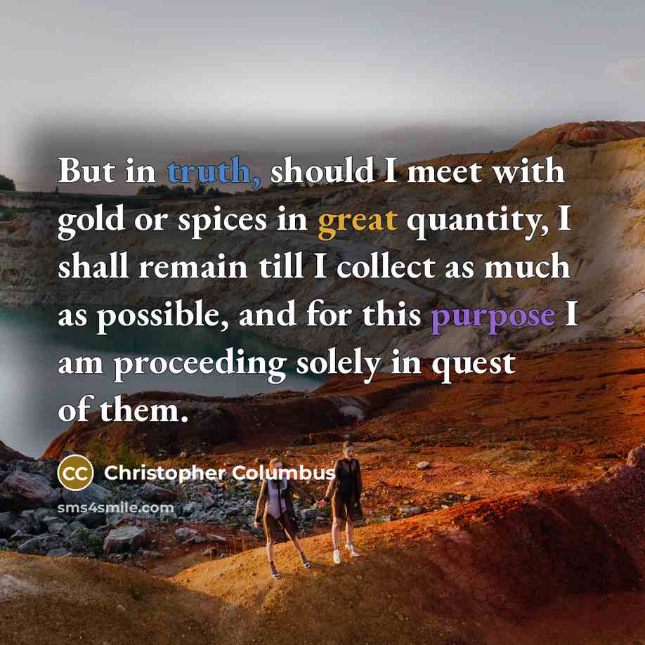 “But in truth, should I meet with gold or spices in great quantity, I shall remain till I collect as much as possible, and for this purpose I am proceeding solely in quest of them.” quote by Christopher Columbus
