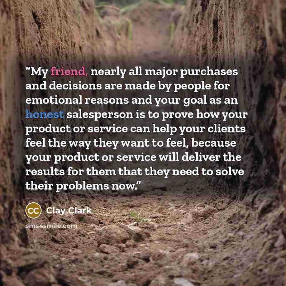 “My friend, nearly all major purchases and decisions are made by people for emotional reasons and your goal as an honest salesperson is to prove how your product or service can help your clients feel the way they want to feel, because your product or service will deliver the results for them that…” quote by Clay Clark