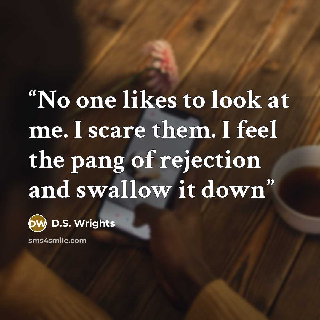 “No one likes to look at me. I scare them. I feel the pang of rejection and swallow it down” quote by D.S. Wrights