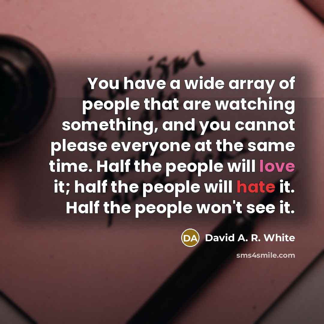 “You have a wide array of people that are watching something, and you cannot please everyone at the same time. Half the people will love it; half the people will hate it. Half the people won't see it.” quote by David A. R. White